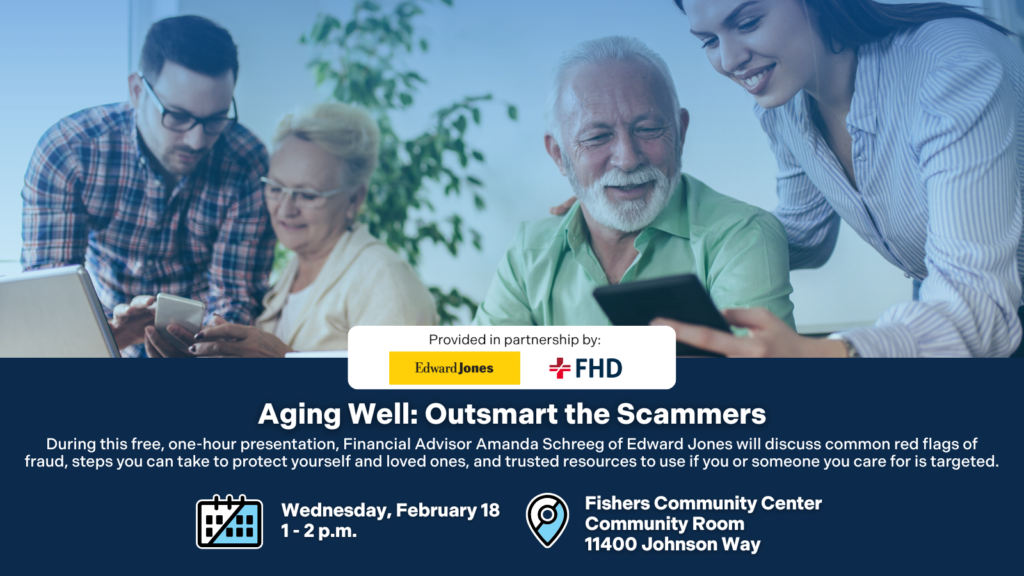 Aging Well: Outsmart the Scammers. During this free, one-hour presentation, Financial Advisor Amanda Schreeg of Edward Jones will discuss common red flags of fraud, steps you can take to protect yourself and loved ones, and trusted resources to use if you or someone you care for is targeted. Wednesday, February 18, 1-2 p.m. Fishers Community Center Community Room 11400 Johnson Way