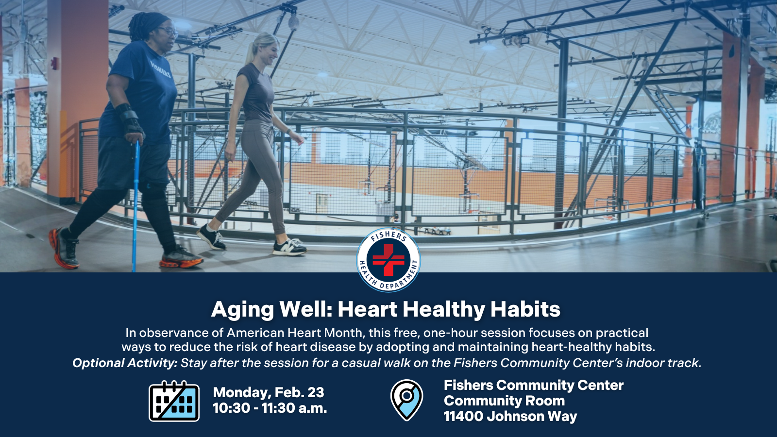 Aging Well: Heart Healthy Habits. In observance of American Heart Month, this free, one-hour session focuses on practical ways to reduce the risk of heart disease by adopting and maintaining heart-healthy habits. Optional Activity: Stay after the session for a casual walk on the Fishers Community Center's indoor track. Monday, Feb. 23, 10:30-11:30 a.m. Fishers Community Center Community Room 11400 Johnson Way