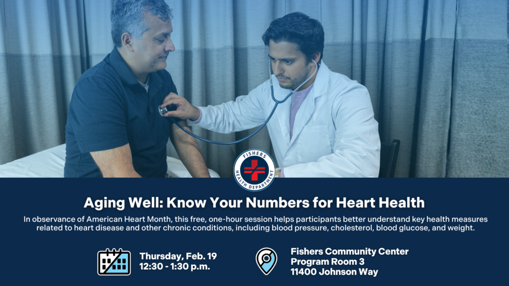 Aging Well: Know Your Numbers for Heart Health. In observance of American Heart Month, this free, one-hour session helps participants better understand key health measures related to heart disease and other chronic conditions, including blood pressure, cholesterol, blood glucose, and weight. Thursday, Feb. 19; 12:30-1:30 p.m. Fishers Community Center Program Room 3 11400 Johnson Way