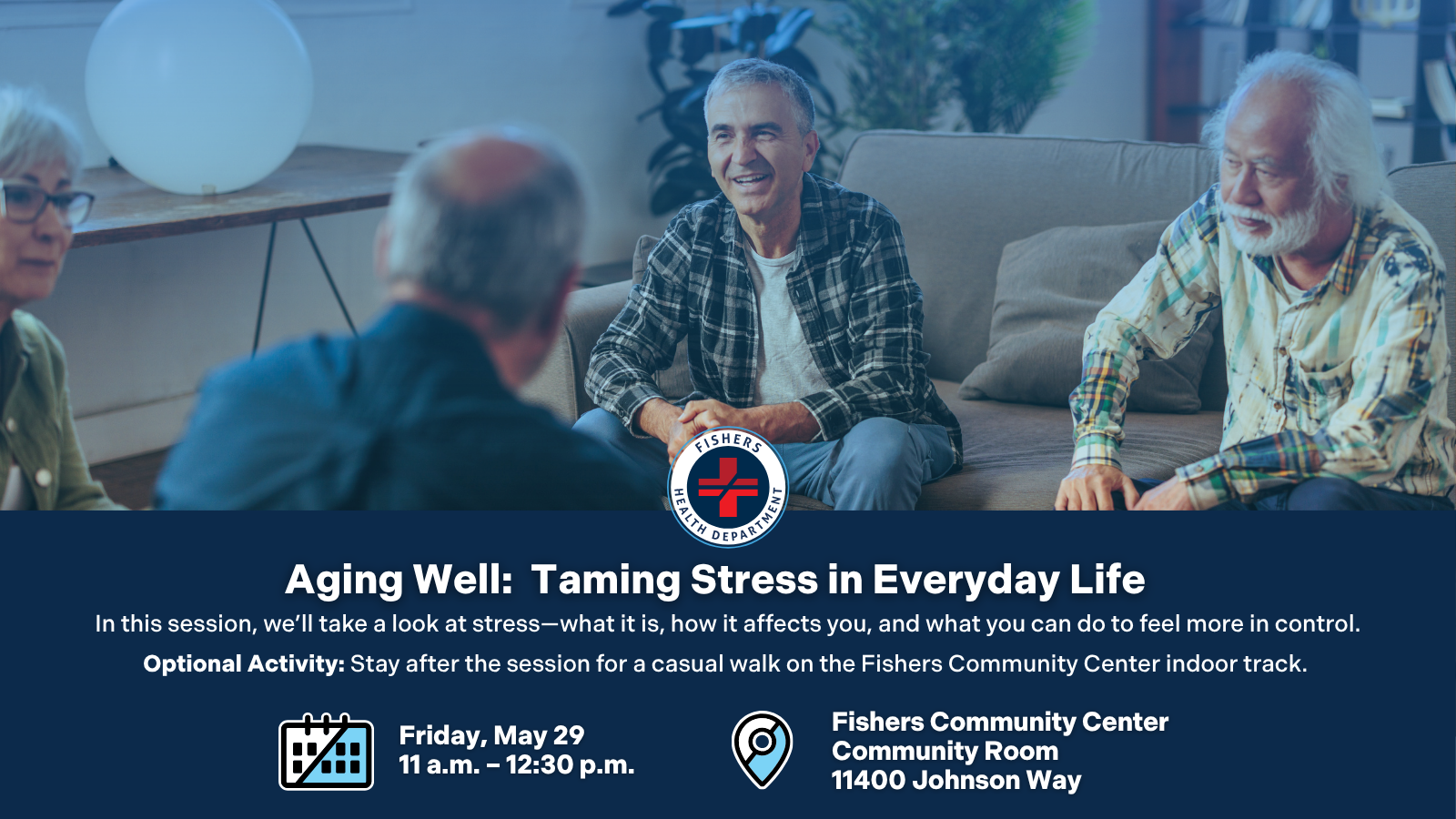 Aging Well: Taming Stress in Everyday Life In this session, we’ll take a look at stress—what it is, how it affects you, and what you can do to feel more in control. Optional Activity: Stay after the session for a casual walk on the Fishers Community Center indoor track. Friday, May 29 11 a.m. – 12:30 p.m. Fishers Community Center Community Room 11400 Johnson Way